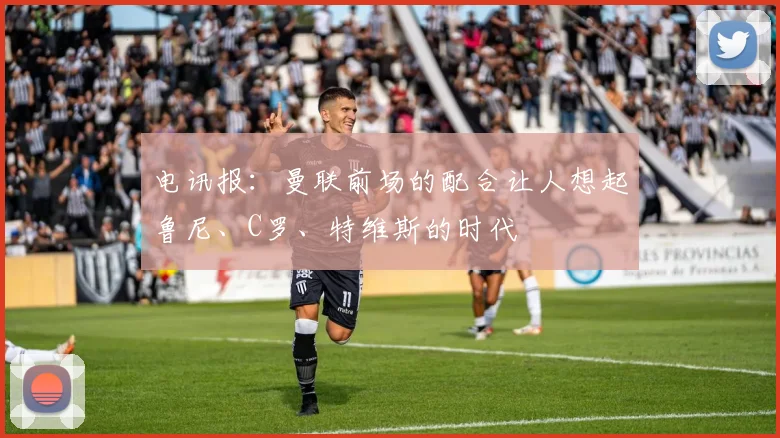 电讯报：曼联前场的配合让人想起鲁尼、C罗、特维斯的时代