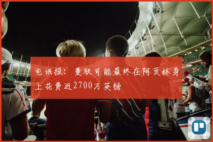 电讯报：曼联可能最终在阿莫林身上花费近2700万英镑