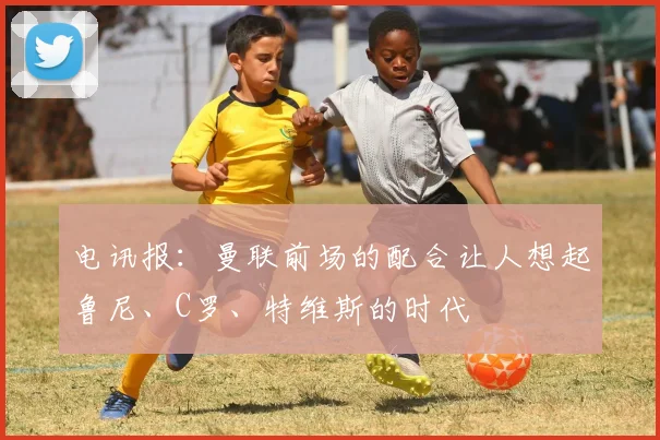 电讯报：曼联前场的配合让人想起鲁尼、C罗、特维斯的时代