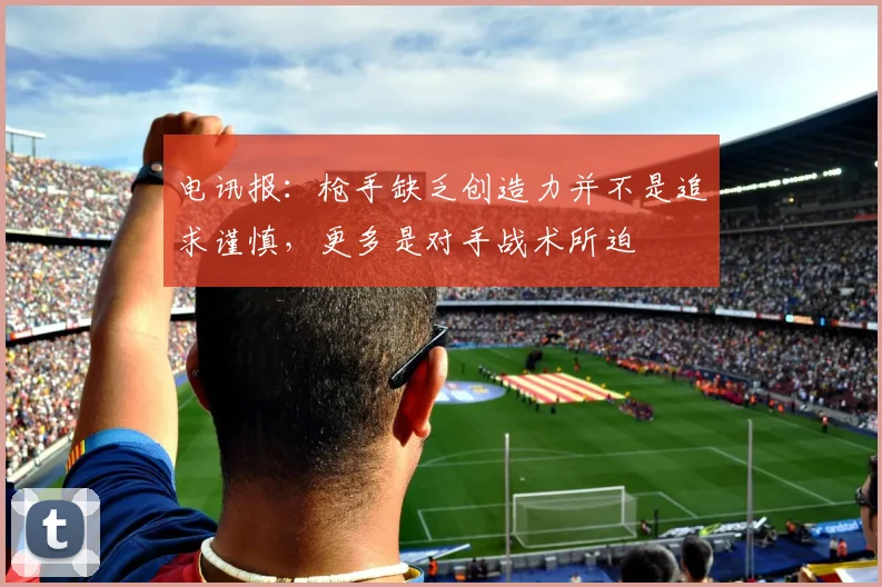 电讯报：枪手缺乏创造力并不是追求谨慎，更多是对手战术所迫