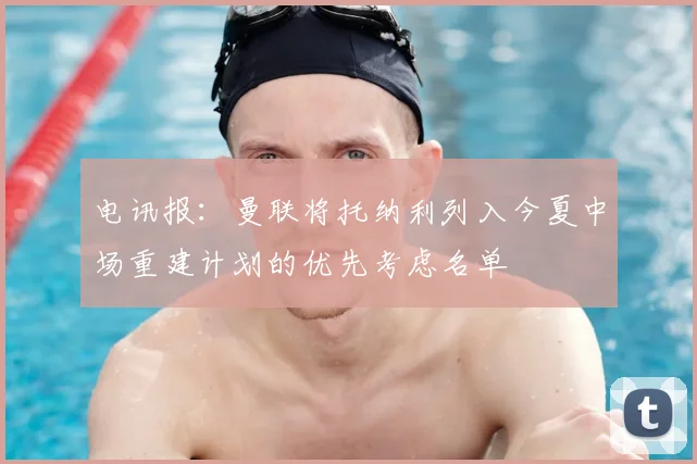电讯报：曼联将托纳利列入今夏中场重建计划的优先考虑名单
