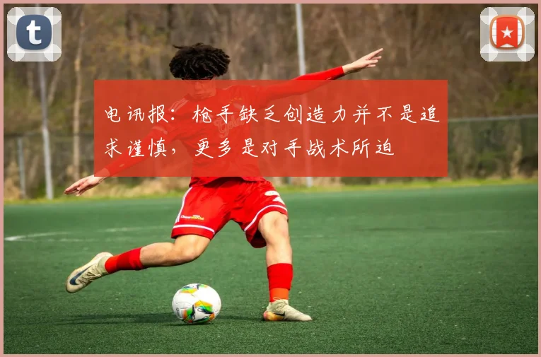 电讯报：枪手缺乏创造力并不是追求谨慎，更多是对手战术所迫