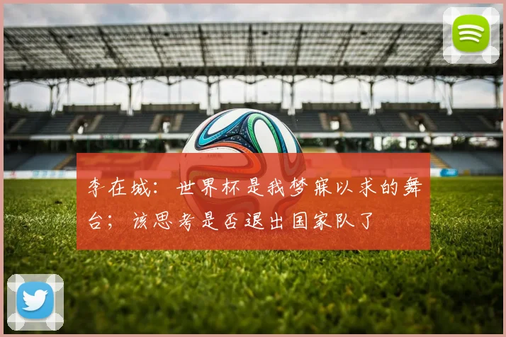 李在城：世界杯是我梦寐以求的舞台；该思考是否退出国家队了
